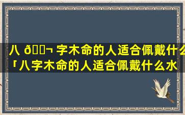 八 🐬 字木命的人适合佩戴什么「八字木命的人适合佩戴什么水 🌸 晶」